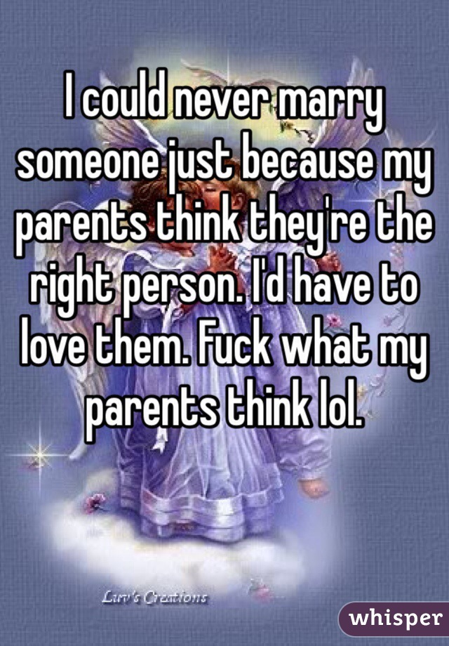 I could never marry someone just because my parents think they're the right person. I'd have to love them. Fuck what my parents think lol.