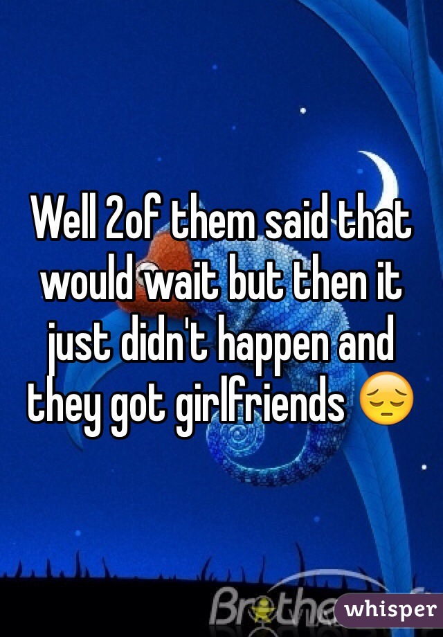 Well 2of them said that would wait but then it just didn't happen and they got girlfriends 😔
