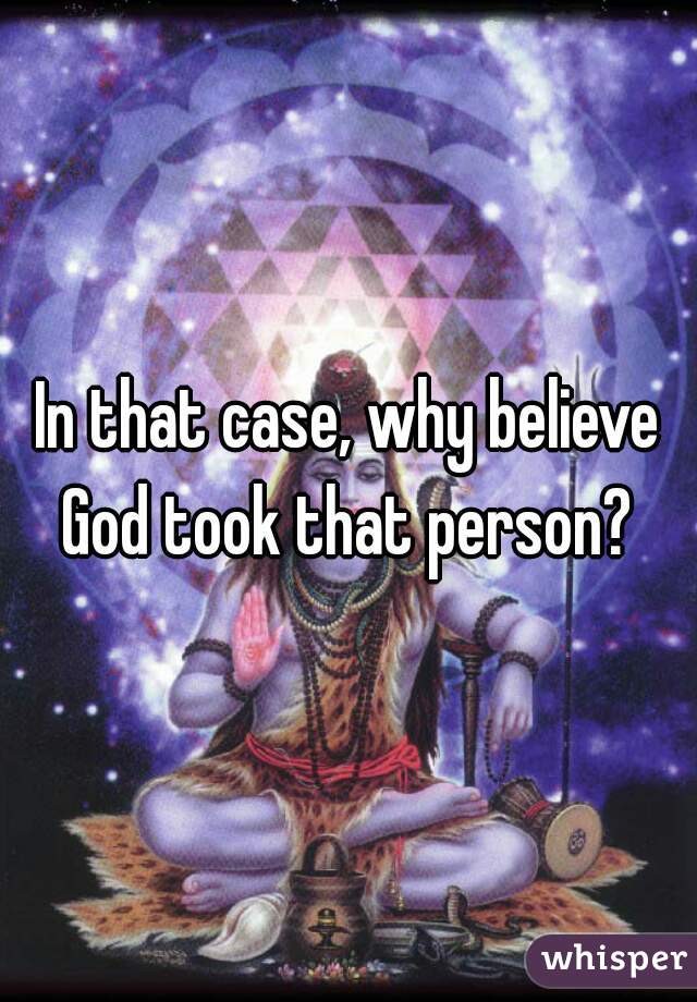 In that case, why believe God took that person? 