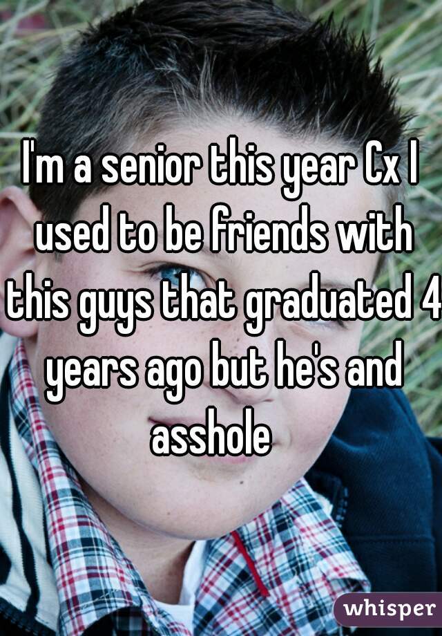 I'm a senior this year Cx I used to be friends with this guys that graduated 4 years ago but he's and asshole   