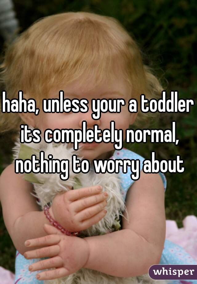 haha, unless your a toddler its completely normal, nothing to worry about