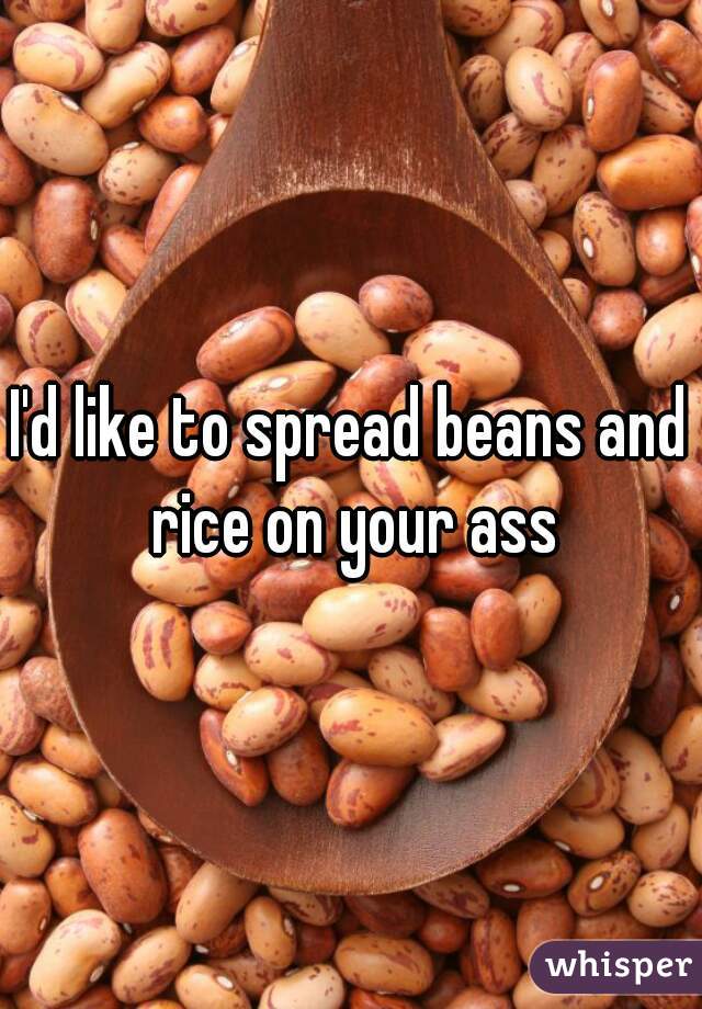 I'd like to spread beans and rice on your ass