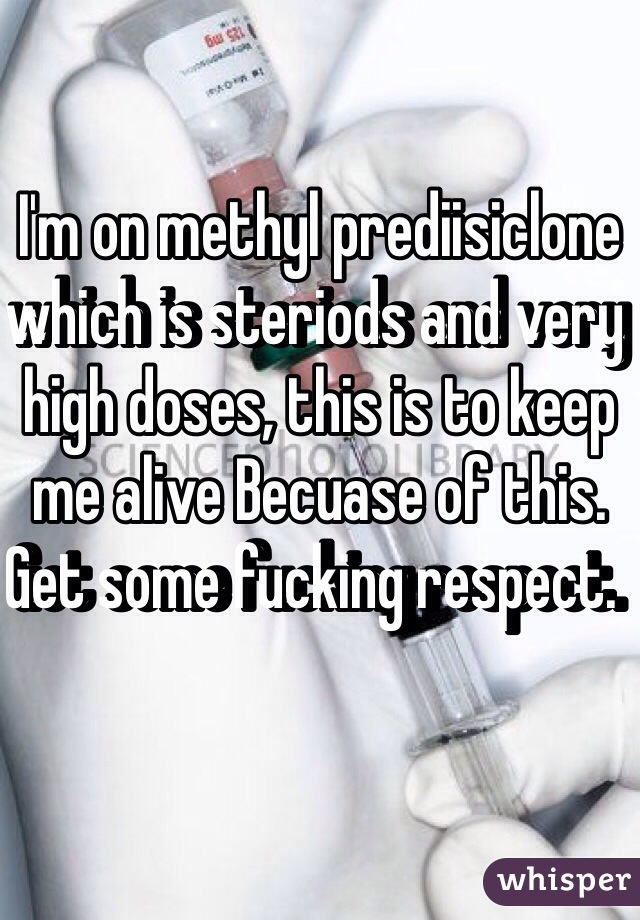 I'm on methyl prediisiclone which is steriods and very high doses, this is to keep me alive Becuase of this. Get some fucking respect.  