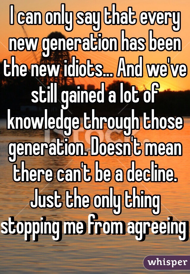 I can only say that every new generation has been the new idiots... And we've still gained a lot of knowledge through those generation. Doesn't mean there can't be a decline. Just the only thing stopping me from agreeing 
