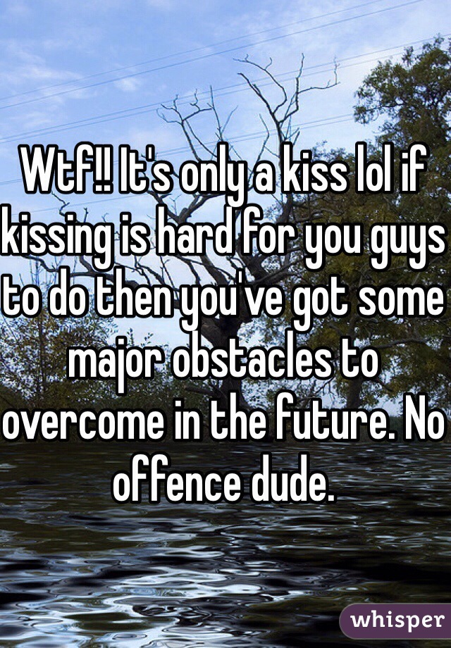 Wtf!! It's only a kiss lol if kissing is hard for you guys to do then you've got some major obstacles to overcome in the future. No offence dude.