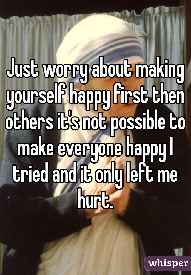 Just worry about making yourself happy first then others it's not possible to make everyone happy I tried and it only left me hurt. 