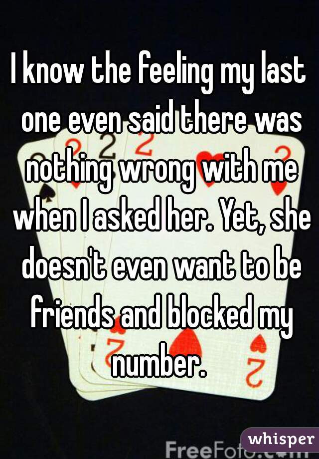 I know the feeling my last one even said there was nothing wrong with me when I asked her. Yet, she doesn't even want to be friends and blocked my number. 