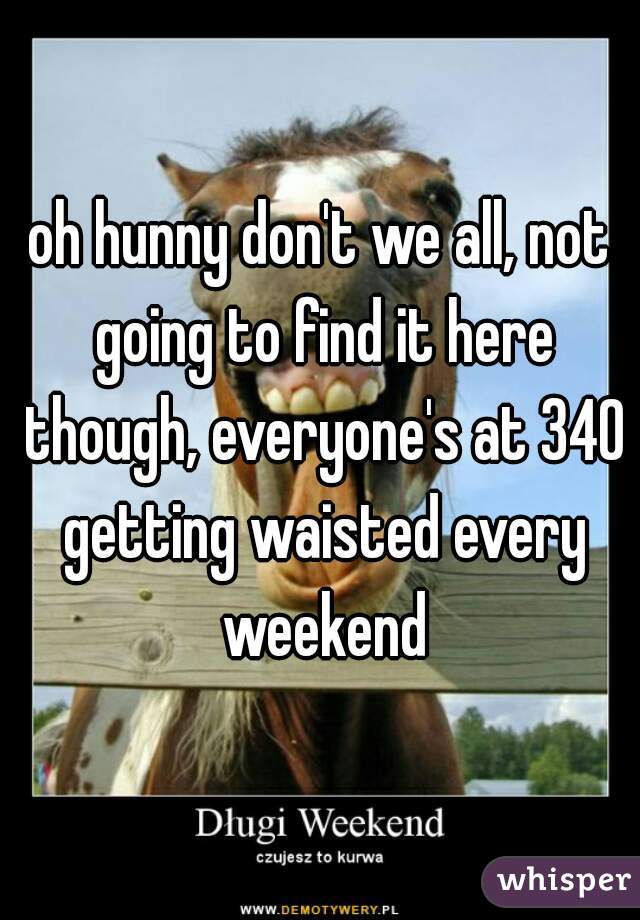 oh hunny don't we all, not going to find it here though, everyone's at 340 getting waisted every weekend