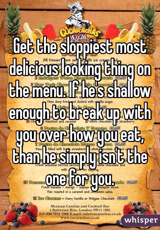 Get the sloppiest most delicious looking thing on the menu. If he's shallow enough to break up with you over how you eat, than he simply isn't the one for you.