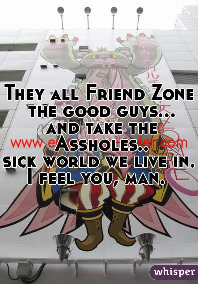 They all Friend Zone the good guys... and take the Assholes..
sick world we live in. 
I feel you, man. 
