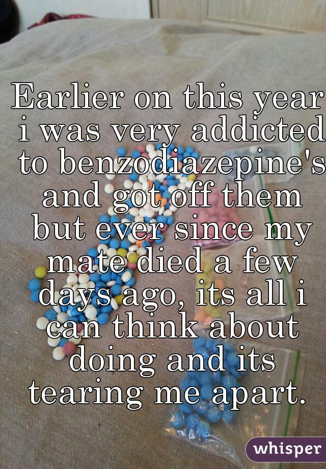 Earlier on this year i was very addicted to benzodiazepine's and got off them but ever since my mate died a few days ago, its all i can think about doing and its tearing me apart. 