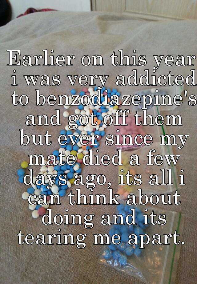 Earlier on this year i was very addicted to benzodiazepine's and got off them but ever since my mate died a few days ago, its all i can think about doing and its tearing me apart. 