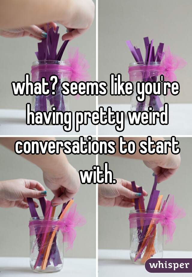 what? seems like you're having pretty weird conversations to start with.