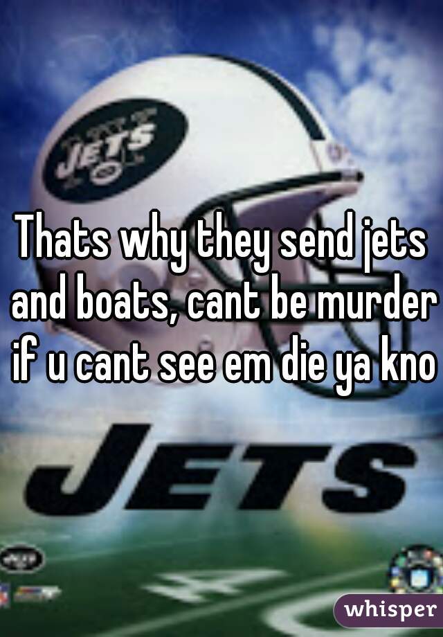 Thats why they send jets and boats, cant be murder if u cant see em die ya know