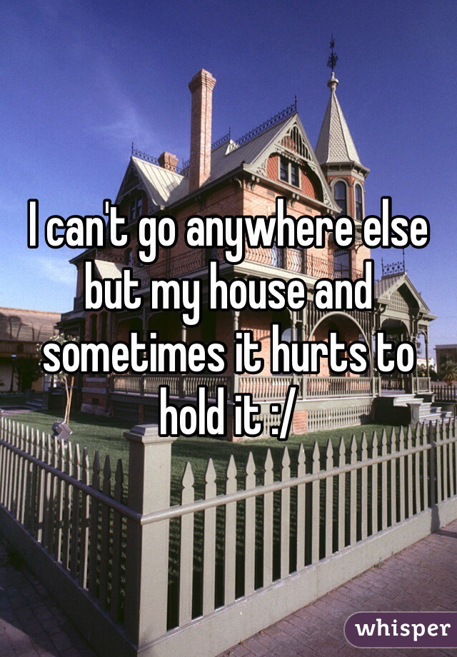 I can't go anywhere else but my house and sometimes it hurts to hold it :/