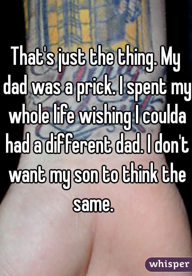 That's just the thing. My dad was a prick. I spent my whole life wishing I coulda had a different dad. I don't want my son to think the same.  