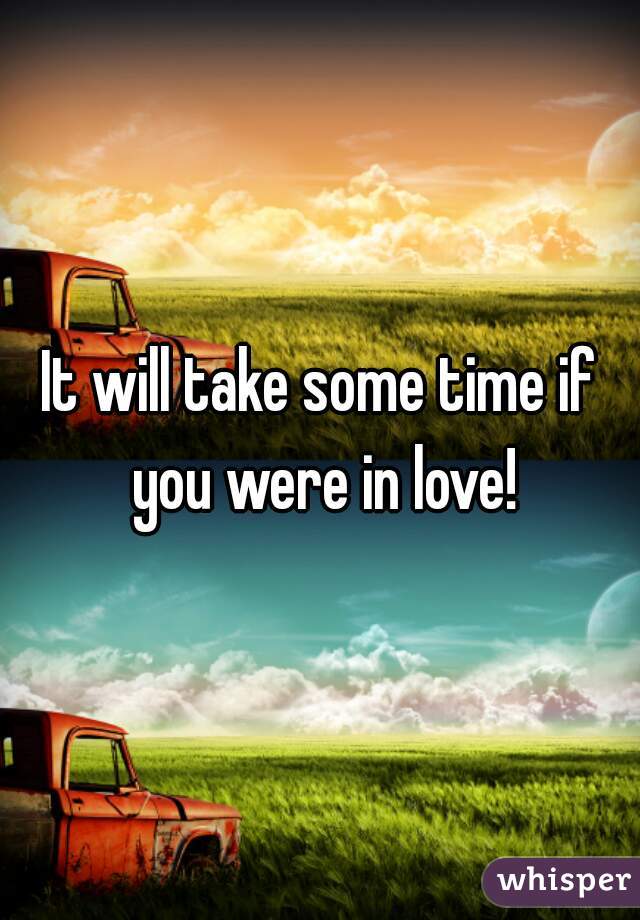 It will take some time if you were in love!