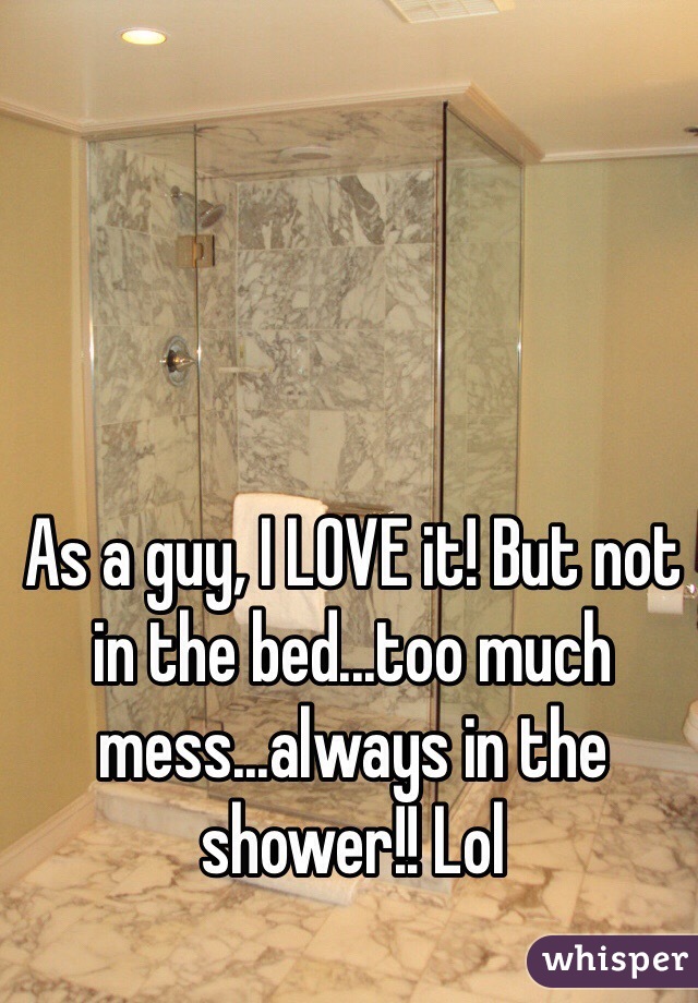As a guy, I LOVE it! But not in the bed...too much mess...always in the shower!! Lol