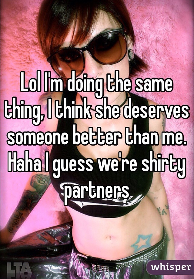Lol I'm doing the same thing, I think she deserves someone better than me. Haha I guess we're shirty partners