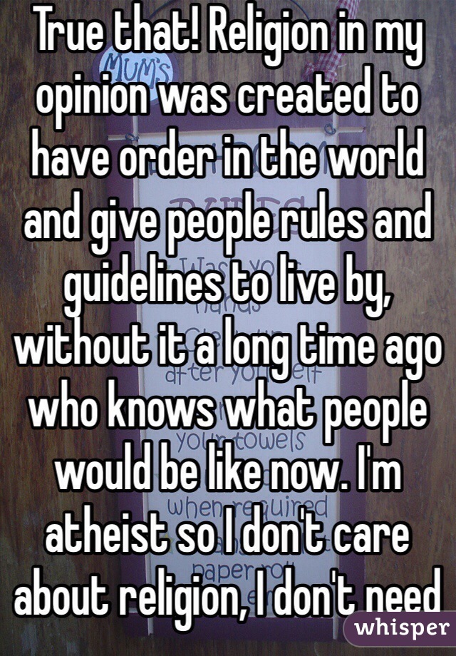 True that! Religion in my opinion was created to have order in the world and give people rules and guidelines to live by, without it a long time ago who knows what people would be like now. I'm atheist so I don't care about religion, I don't need it.