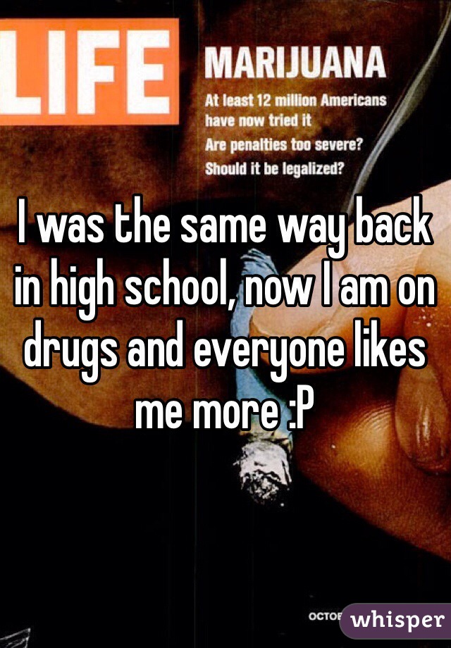 I was the same way back in high school, now I am on drugs and everyone likes me more :P 