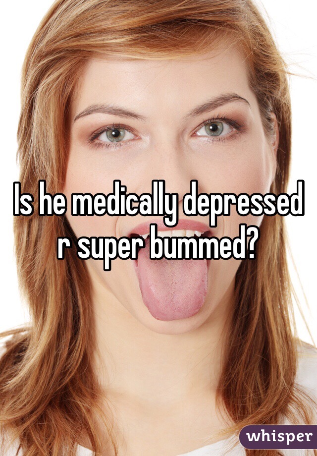 Is he medically depressed r super bummed?
