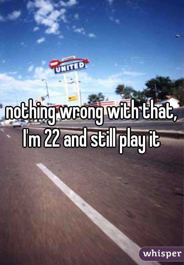 nothing wrong with that, I'm 22 and still play it 