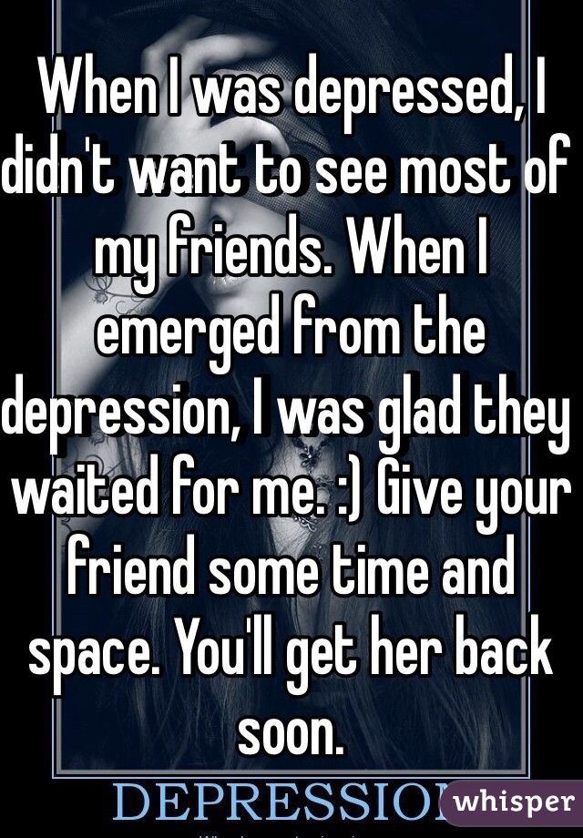When I was depressed, I didn't want to see most of my friends. When I emerged from the depression, I was glad they waited for me. :) Give your friend some time and space. You'll get her back soon.