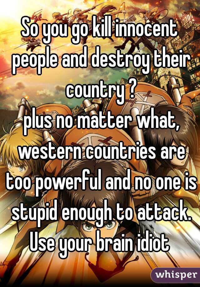 So you go kill innocent people and destroy their country ?
 plus no matter what, western countries are too powerful and no one is stupid enough to attack. Use your brain idiot 
