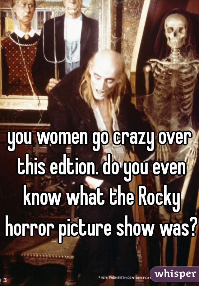 you women go crazy over this edtion. do you even know what the Rocky horror picture show was? 