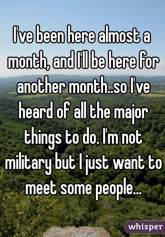 I've been here almost a month, and I'll be here for another month..so I've heard of all the major things to do. I'm not military but I just want to meet some people...