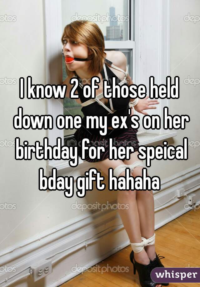 I know 2 of those held down one my ex's on her birthday for her speical bday gift hahaha 
