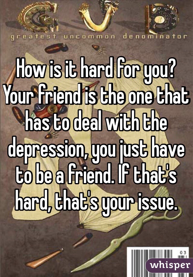 How is it hard for you? Your friend is the one that has to deal with the depression, you just have to be a friend. If that's hard, that's your issue. 