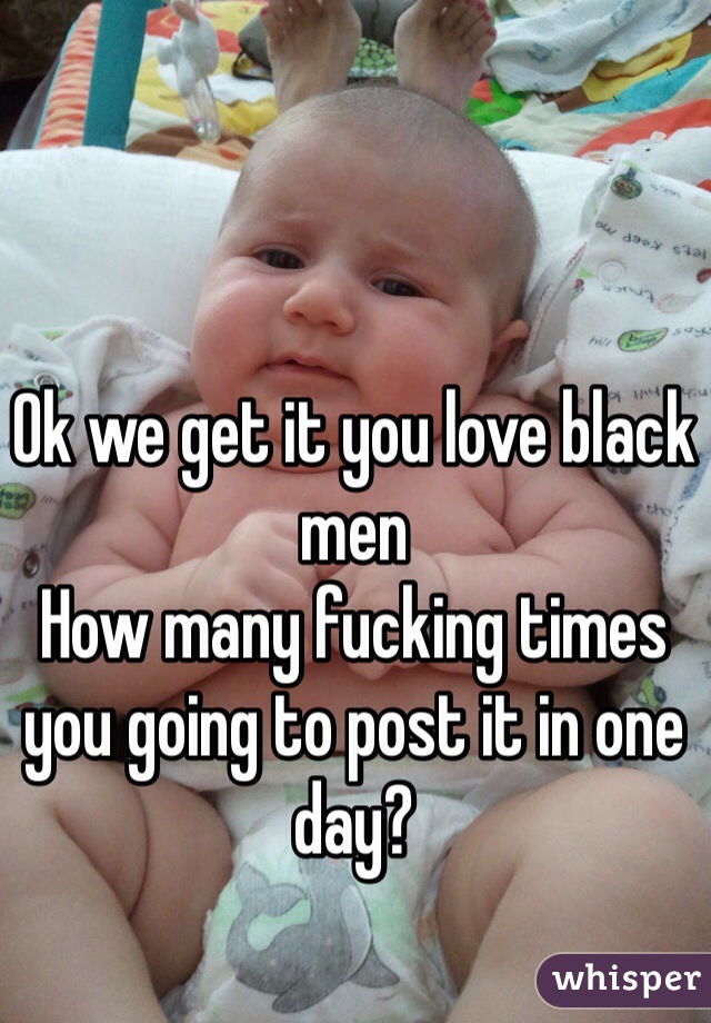 Ok we get it you love black men 
How many fucking times you going to post it in one day? 