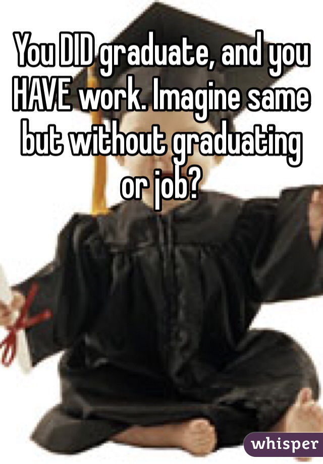 You DID graduate, and you HAVE work. Imagine same but without graduating or job?