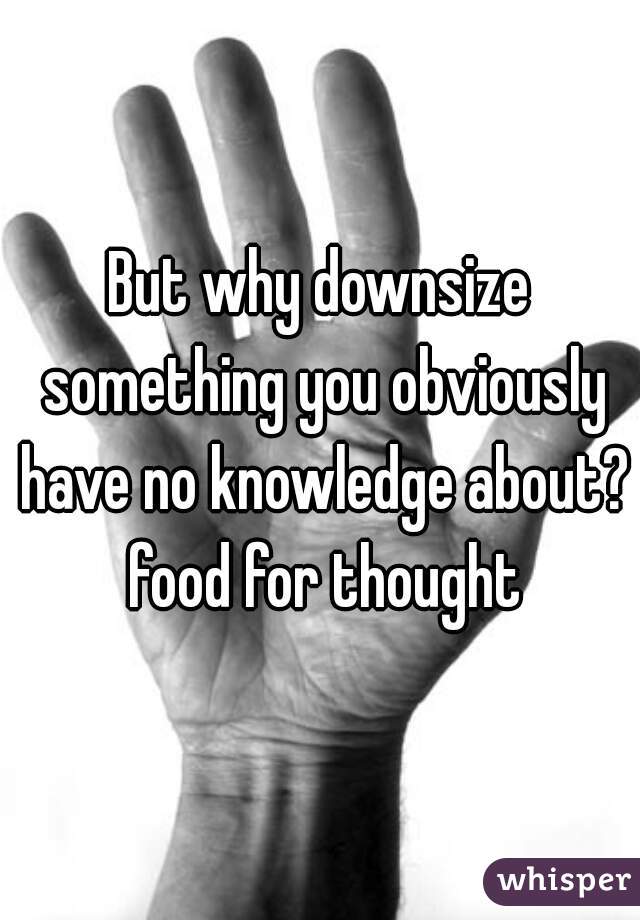But why downsize something you obviously have no knowledge about? food for thought