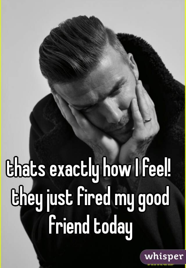 thats exactly how I feel! they just fired my good friend today