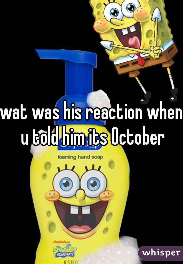 wat was his reaction when u told him its October