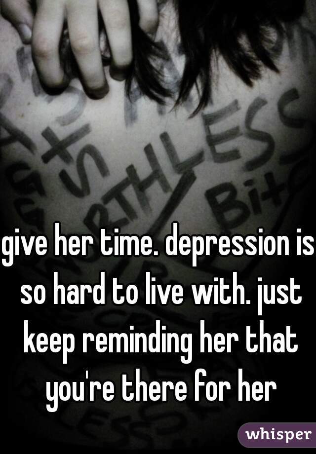 give her time. depression is so hard to live with. just keep reminding her that you're there for her