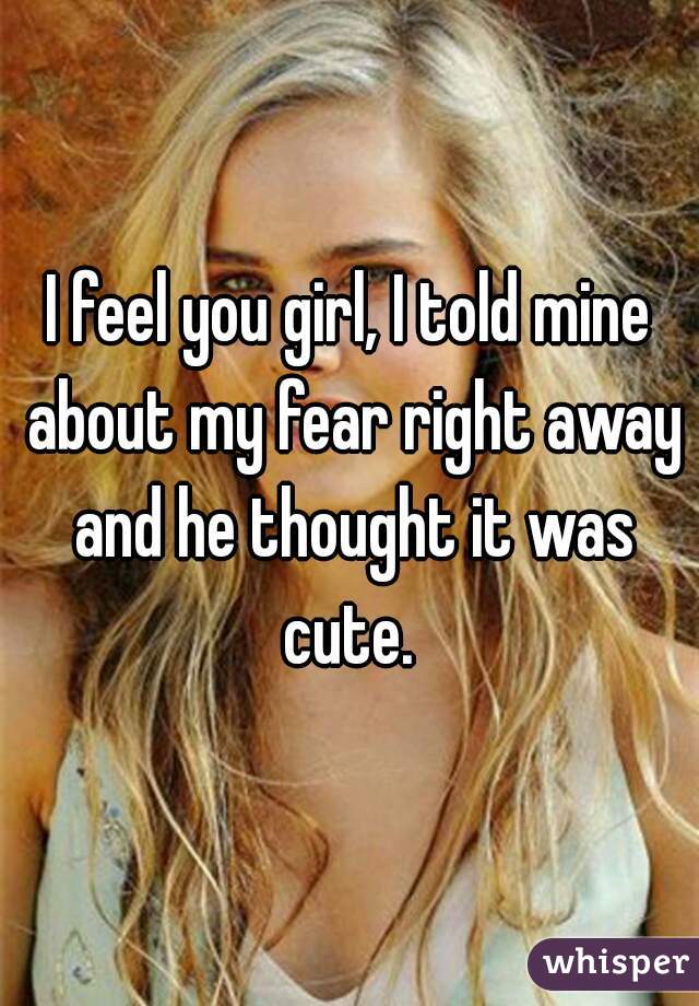 I feel you girl, I told mine about my fear right away and he thought it was cute. 