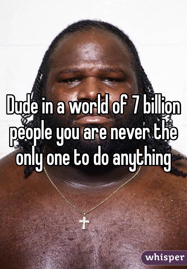 Dude in a world of 7 billion people you are never the only one to do anything 