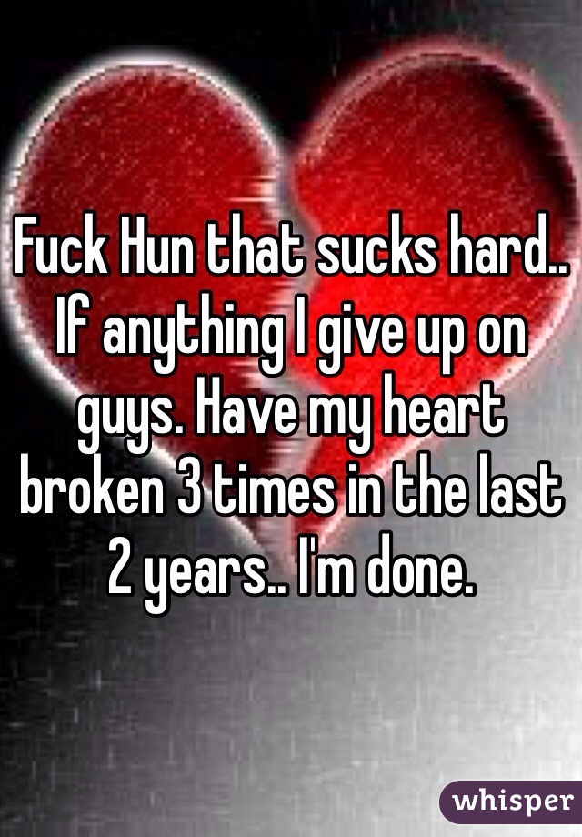 Fuck Hun that sucks hard.. If anything I give up on guys. Have my heart broken 3 times in the last 2 years.. I'm done. 