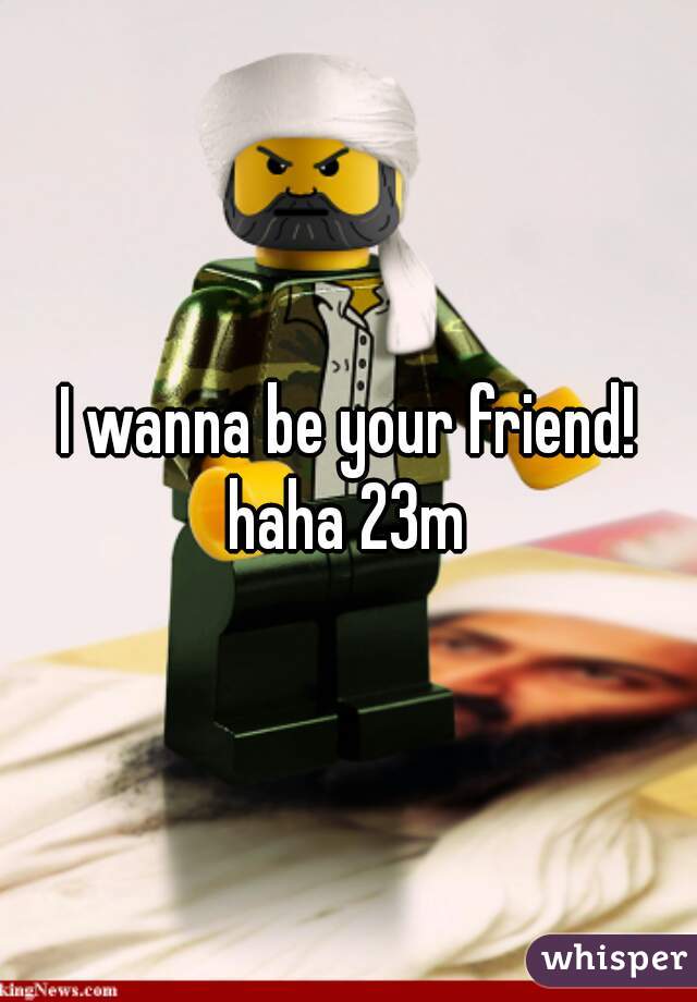 I wanna be your friend! haha 23m 