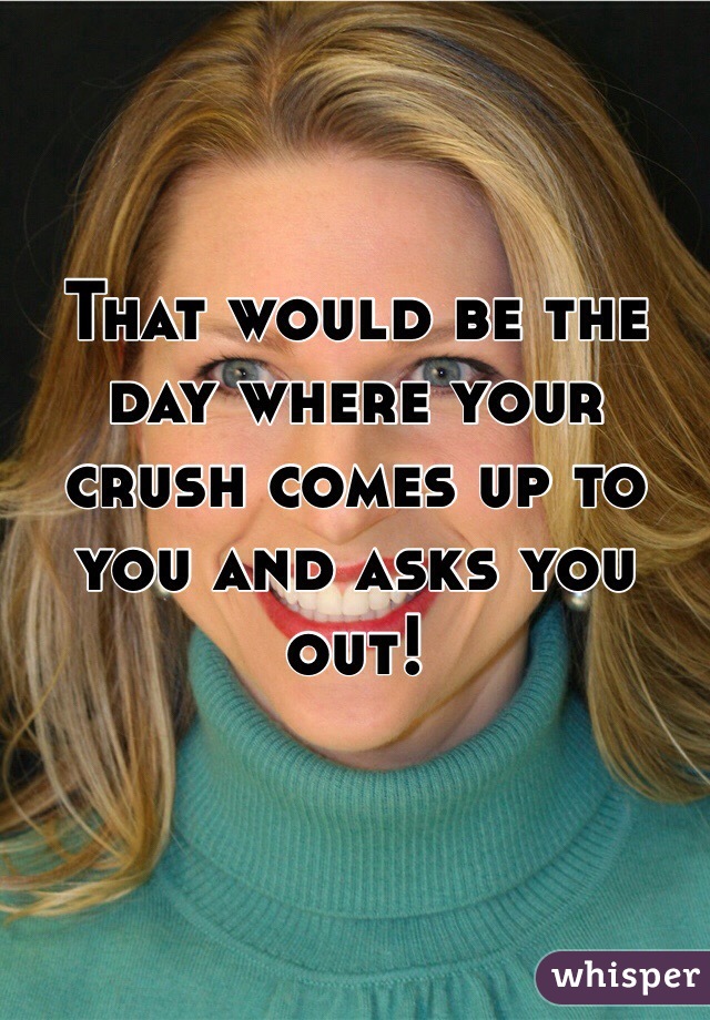 That would be the day where your crush comes up to you and asks you out!