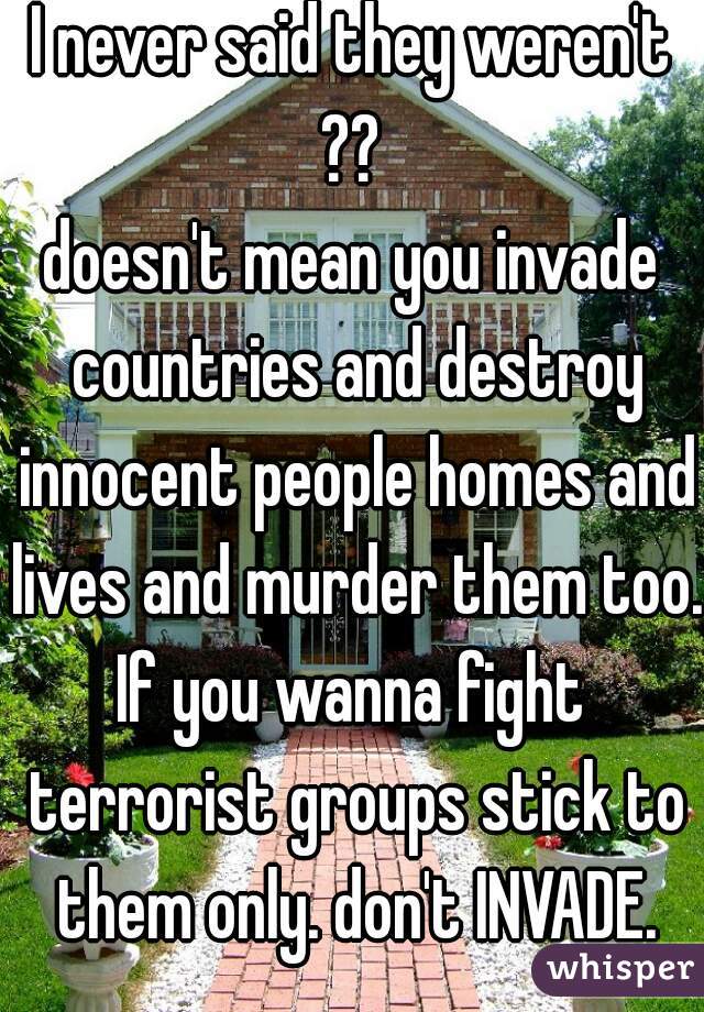 I never said they weren't ?? 
doesn't mean you invade countries and destroy innocent people homes and lives and murder them too.
If you wanna fight terrorist groups stick to them only. don't INVADE.