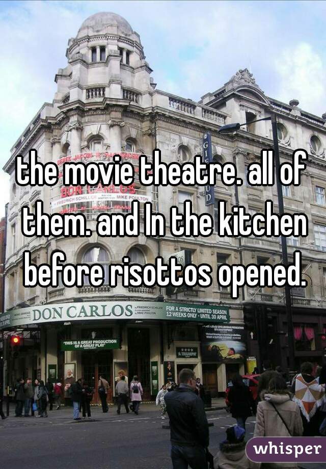 the movie theatre. all of them. and In the kitchen before risottos opened.