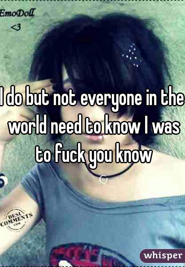 I do but not everyone in the world need to know I was to fuck you know