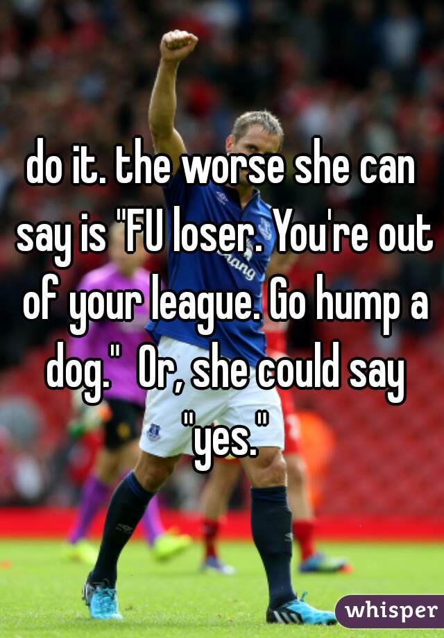 do it. the worse she can say is "FU loser. You're out of your league. Go hump a dog."  Or, she could say "yes."