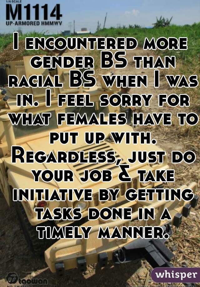 I encountered more gender BS than racial BS when I was in. I feel sorry for what females have to put up with. Regardless, just do your job & take initiative by getting tasks done in a timely manner.