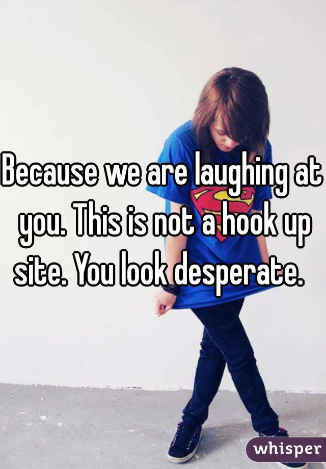 Because we are laughing at you. This is not a hook up site. You look desperate.  